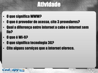 • O que significa WWW?
• O que é provedor de acesso, cite 3 provedores?
• Qual a diferença entre internet a cabo e internet sem
  fio?
• O que é Wi-fi?
• O que significa tecnologia 3G?
• Cite alguns serviços que a internet oferece.
 
