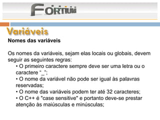 Nomes das variáveis

Os nomes da variáveis, sejam elas locais ou globais, devem
seguir as seguintes regras:
   • O primeiro caractere sempre deve ser uma letra ou o
   caractere “_”;
   • O nome da variável não pode ser igual às palavras
   reservadas;
   • O nome das variáveis podem ter até 32 caracteres;
   • O C++ é "case sensitive" e portanto deve-se prestar
   atenção às maiúsculas e minúsculas;
 