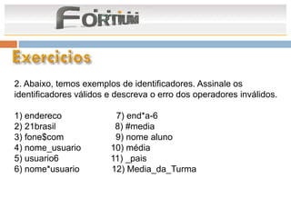 2. Abaixo, temos exemplos de identificadores. Assinale os
identificadores válidos e descreva o erro dos operadores inválidos.

1) endereco              7) end*a-6
2) 21brasil              8) #media
3) fone$com              9) nome aluno
4) nome_usuario         10) média
5) usuario6             11) _pais
6) nome*usuario         12) Media_da_Turma
 
