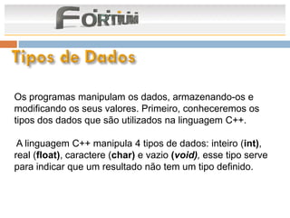 Os programas manipulam os dados, armazenando-os e
modificando os seus valores. Primeiro, conheceremos os
tipos dos dados que são utilizados na linguagem C++.

 A linguagem C++ manipula 4 tipos de dados: inteiro (int),
real (float), caractere (char) e vazio (void), esse tipo serve
para indicar que um resultado não tem um tipo definido.
 
