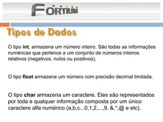 O tipo int, armazena um número inteiro. São todas as informações
numéricas que pertence a um conjunto de números inteiros
relativos (negativos, nulos ou positivos).


O tipo float armazena um número com precisão decimal limitada.


O tipo char armazena um caractere. Eles são representados
por toda e qualquer informação composta por um único
caractere alfa numérico (a,b,c...0,1,2,...,9, &,*,@ e etc).
 
