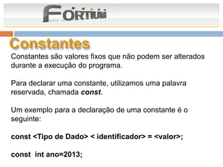 Constantes são valores fixos que não podem ser alterados
durante a execução do programa.

Para declarar uma constante, utilizamos uma palavra
reservada, chamada const.

Um exemplo para a declaração de uma constante é o
seguinte:

const <Tipo de Dado> < identificador> = <valor>;

const int ano=2013;
 