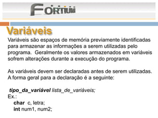 Variáveis são espaços de memória previamente identificadas
para armazenar as informações a serem utilizadas pelo
programa. Geralmente os valores armazenados em variáveis
sofrem alterações durante a execução do programa.

As variáveis devem ser declaradas antes de serem utilizadas.
A forma geral para a declaração é a seguinte:

tipo_da_variável lista_de_variáveis;
Ex.:
  char c, letra;
  int num1, num2;
 