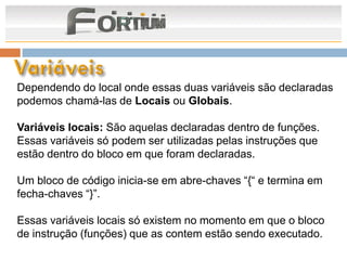Dependendo do local onde essas duas variáveis são declaradas
podemos chamá-las de Locais ou Globais.

Variáveis locais: São aquelas declaradas dentro de funções.
Essas variáveis só podem ser utilizadas pelas instruções que
estão dentro do bloco em que foram declaradas.

Um bloco de código inicia-se em abre-chaves “{“ e termina em
fecha-chaves “}”.

Essas variáveis locais só existem no momento em que o bloco
de instrução (funções) que as contem estão sendo executado.
 