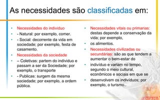 As necessidades são classificadas em:

•   Necessidades do individuo            •   Necessidades vitais ou primarias:
•   - Natural: por exemplo, comer.           destas depende a conservação da
•   - Social: decorrente da vida em          vida; por exemplo,
    sociedade; por exemplo, festa de     •   os alimentos.
    casamento.                           •   Necessidades civilizadas ou
•   Necessidades da sociedade                secundárias: são as que tendem a
•   – Coletivas: partem do individuo e       aumentar o bem-estar do
    passam a ser da Sociedade; por       •   indivíduo e variam no tempo,
    exemplo, o transporte                    segundo o meio cultural,
•   - Publicas: surgem da mesma              econômicos e sociais em que se
    sociedade; por exemplo, a ordem      •   desenvolvem os indivíduos; por
    pública.                                 exemplo, o turismo..
 