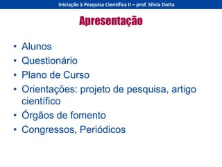 Iniciação à Pesquisa Científica II – prof. Sílvia Dotta


                   Apresentação

• Alunos
• Questionário
• Plano de Curso
• Orientações: projeto de pesquisa, artigo
  científico
• Órgãos de fomento
• Congressos, Periódicos
 