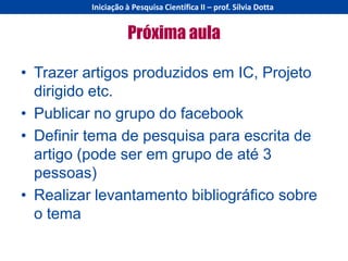 Iniciação à Pesquisa Científica II – prof. Sílvia Dotta


                    Próxima aula

• Trazer artigos produzidos em IC, Projeto
  dirigido etc.
• Publicar no grupo do facebook
• Definir tema de pesquisa para escrita de
  artigo (pode ser em grupo de até 3
  pessoas)
• Realizar levantamento bibliográfico sobre
  o tema
 