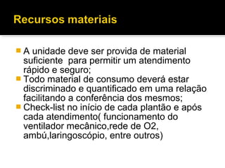  A unidade deve ser provida de material
suficiente para permitir um atendimento
rápido e seguro;
 Todo material de consumo deverá estar
discriminado e quantificado em uma relação
facilitando a conferência dos mesmos;
 Check-list no início de cada plantão e após
cada atendimento( funcionamento do
ventilador mecânico,rede de O2,
ambú,laringoscópio, entre outros)
 