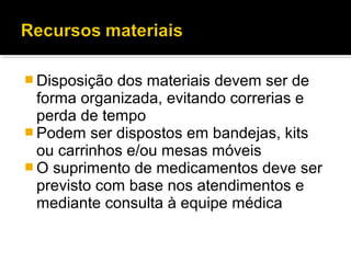 Disposição dos materiais devem ser de
forma organizada, evitando correrias e
perda de tempo
 Podem ser dispostos em bandejas, kits
ou carrinhos e/ou mesas móveis
 O suprimento de medicamentos deve ser
previsto com base nos atendimentos e
mediante consulta à equipe médica
 