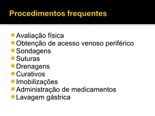 Avaliação física
 Obtenção de acesso venoso periférico
 Sondagens
 Suturas
 Drenagens
 Curativos
 Imobilizações
 Administração de medicamentos
 Lavagem gástrica
 