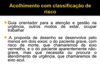  Guia orientador para a atenção e gestão na
urgência, outros modos de estar, ocupar
trabalhar
 .A proposta de desenho se desenvolve pelo
menos em dois eixos: o do paciente grave, com
risco de morte, que chamaremos de eixo
vermelho, e o do paciente aparentemente não-
grave, mas que necessita ou procura o
atendimento de urgência, que chamaremos de
eixo azul.
 