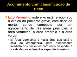  Eixo Vermelho: este eixo está relacionado
à clínica do paciente grave, com risco de
morte, sendo composto por um
agrupamento de três áreas principais: a
área vermelha, a área amarela e a área
verde.
 a) Área Vermelha: é nesta área que está a
sala de emergência, para atendimento
imediato dos pacientes com risco de morte, e
a sala de procedimentos especiais invasivos;
 