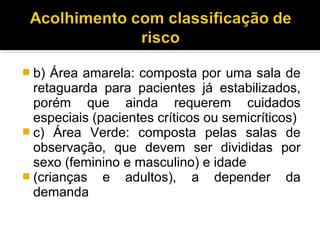  b) Área amarela: composta por uma sala de
retaguarda para pacientes já estabilizados,
porém que ainda requerem cuidados
especiais (pacientes críticos ou semicríticos)
 c) Área Verde: composta pelas salas de
observação, que devem ser divididas por
sexo (feminino e masculino) e idade
 (crianças e adultos), a depender da
demanda
 