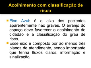  Eixo Azul: é o eixo dos pacientes
aparentemente não graves. O arranjo do
espaço deve favorecer o acolhimento do
cidadão e a classificação do grau de
risco.
 Esse eixo é composto por ao menos três
planos de atendimento, sendo importante
que tenha fluxos claros, informação e
sinalização
 