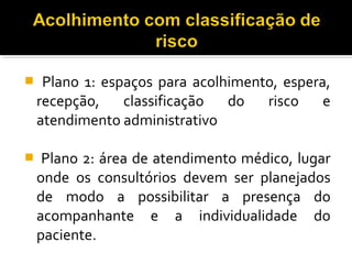  Plano 1: espaços para acolhimento, espera,
recepção, classificação do risco e
atendimento administrativo
 Plano 2: área de atendimento médico, lugar
onde os consultórios devem ser planejados
de modo a possibilitar a presença do
acompanhante e a individualidade do
paciente.
 