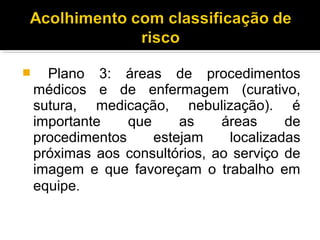  Plano 3: áreas de procedimentos
médicos e de enfermagem (curativo,
sutura, medicação, nebulização). é
importante que as áreas de
procedimentos estejam localizadas
próximas aos consultórios, ao serviço de
imagem e que favoreçam o trabalho em
equipe.
 