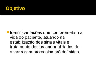  Identificar lesões que comprometam a
vida do paciente, atuando na
estabilização dos sinais vitais e
tratamento destas anormalidades de
acordo com protocolos pré definidos.
 