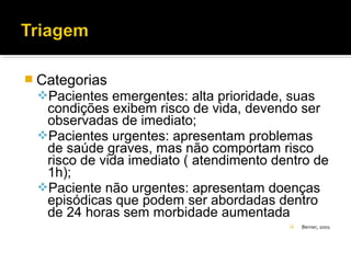  Categorias
Pacientes emergentes: alta prioridade, suas
condições exibem risco de vida, devendo ser
observadas de imediato;
Pacientes urgentes: apresentam problemas
de saúde graves, mas não comportam risco
risco de vida imediato ( atendimento dentro de
1h);
Paciente não urgentes: apresentam doenças
episódicas que podem ser abordadas dentro
de 24 horas sem morbidade aumentada
 Berner, 2001
 