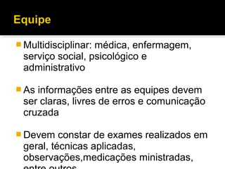  Multidisciplinar: médica, enfermagem,
serviço social, psicológico e
administrativo
 As informações entre as equipes devem
ser claras, livres de erros e comunicação
cruzada
 Devem constar de exames realizados em
geral, técnicas aplicadas,
observações,medicações ministradas,
 