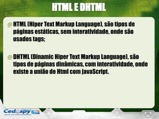 @HTML (Hiper Text Markup Language), são tipos de
páginas estáticas, sem interatividade, onde são
usados tags;
@DHTML (Dinamic Hiper Text Markup Language), são
tipos de páginas dinâmicas, com interatividade, onde
existe a união de Html com javaScript.
 