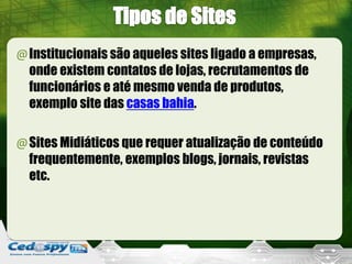 @Institucionais são aqueles sites ligado a empresas,
onde existem contatos de lojas, recrutamentos de
funcionários e até mesmo venda de produtos,
exemplo site das casas bahia.
@Sites Midiáticos que requer atualização de conteúdo
frequentemente, exemplos blogs, jornais, revistas
etc.
 