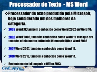 Processador de texto produzido pela Microsoft,
hoje considerado um dos melhores da
categoria.
 2002 Word XP, também conhecido como Word 2002 ou Word 10;
 2003 Word 2003, também conhecido como Word 11, mas que era
também oficialmente intitulado Microsoft Office Word 2003
 2007 Word 2007, também conhecido como Word 12.
 2010 Word 2010, também conhecido como Word 14.
 Recentemente foi lançado o Office 2013.
 