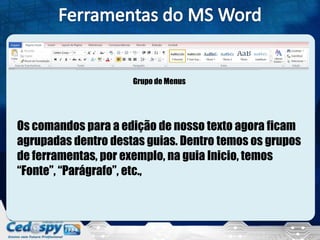 Grupo de Menus
Os comandos para a edição de nosso texto agora ficam
agrupadas dentro destas guias. Dentro temos os grupos
de ferramentas, por exemplo, na guia Inicio, temos
“Fonte”, “Parágrafo”, etc.,
 