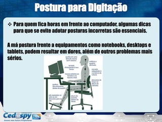  Para quem fica horas em frente ao computador, algumas dicas
para que se evite adotar posturas incorretas são essenciais.
A má postura frente a equipamentos como notebooks, desktops e
tablets, podem resultar em dores, além de outros problemas mais
sérios.
 