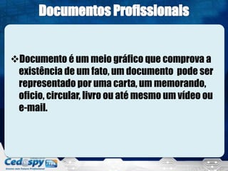 Documento é um meio gráfico que comprova a
existência de um fato, um documento pode ser
representado por uma carta, um memorando,
oficio, circular, livro ou até mesmo um vídeo ou
e-mail.
 
