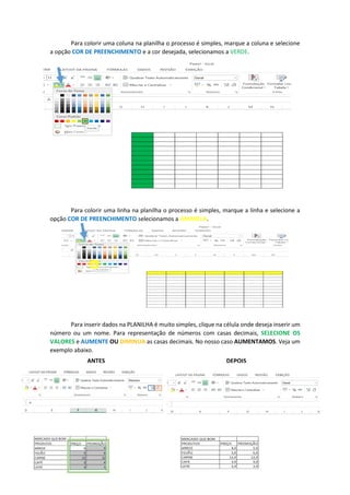 Para colorir uma coluna na planilha o processo é simples, marque a coluna e selecione
a opção COR DE PREENCHIMENTO e a cor desejada, selecionamos a VERDE.
Para colorir uma linha na planilha o processo é simples, marque a linha e selecione a
opção COR DE PREENCHIMENTO selecionamos a AMARELA.
Para inserir dados na PLANILHA é muito simples, clique na célula onde deseja inserir um
número ou um nome. Para representação de números com casas decimais, SELECIONE OS
VALORES e AUMENTE OU DIMINUA as casas decimais. No nosso caso AUMENTAMOS. Veja um
exemplo abaixo.
ANTES DEPOIS
 