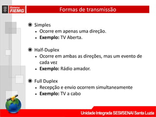 Formas de transmissão
◉ Simples
• Ocorre em apenas uma direção.
• Exemplo: TV Aberta.
◉ Half-Duplex
• Ocorre em ambas as direções, mas um evento de
cada vez
• Exemplo: Rádio amador.
◉ Full Duplex
• Recepção e envio ocorrem simultaneamente
• Exemplo: TV a cabo
 