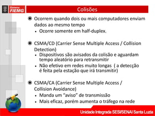 Colisões
◉ Ocorrem quando dois ou mais computadores enviam
dados ao mesmo tempo
• Ocorre somente em half-duplex.
◉ CSMA/CD (Carrier Sense Multiple Access / Collision
Detection)
• Dispositivos são avisados da colisão e aguardam
tempo aleatório para retransmitir
• Não efetivo em redes muito longas ( a detecção
é feita pela estação que irá transmitir)
◉ CSMA/CA (Carrier Sense Multiple Access /
Collision Avoidance)
• Manda um “aviso” de transmissão
• Mais eficaz, porém aumenta o tráfego na rede
 