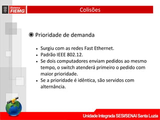 ◉ Prioridade de demanda
• Surgiu com as redes Fast Ethernet.
• Padrão IEEE 802.12.
• Se dois computadores enviam pedidos ao mesmo
tempo, o switch atenderá primeiro o pedido com
maior prioridade.
• Se a prioridade é idêntica, são servidos com
alternância.
Colisões
 