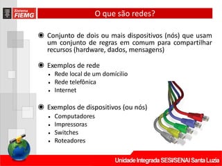 O que são redes?
◉ Conjunto de dois ou mais dispositivos (nós) que usam
um conjunto de regras em comum para compartilhar
recursos (hardware, dados, mensagens)
◉ Exemplos de rede
• Rede local de um domícilio
• Rede telefônica
• Internet
◉ Exemplos de dispositivos (ou nós)
• Computadores
• Impressoras
• Switches
• Roteadores
 