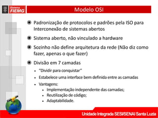 ◉ Padronização de protocolos e padrões pela ISO para
Interconexão de sistemas abertos
◉ Sistema aberto, não vinculado a hardware
◉ Sozinho não define arquitetura da rede (Não diz como
fazer, apenas o que fazer)
◉ Divisão em 7 camadas
• “Dividir para conquistar”
• Estabelece uma interface bem definida entre as camadas
• Vantagens:
• Implementação independente das camadas;
• Reutilização de código;
• Adaptabilidade.
Modelo OSI
 
