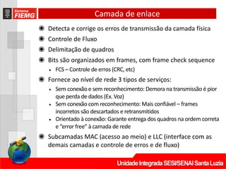 Camada de enlace
◉ Detecta e corrige os erros de transmissão da camada física
◉ Controle de Fluxo
◉ Delimitação de quadros
◉ Bits são organizados em frames, com frame check sequence
• FCS – Controle de erros (CRC, etc)
◉ Fornece ao nível de rede 3 tipos de serviços:
• Sem conexão e sem reconhecimento: Demora na transmissão é pior
que perda de dados (Ex. Voz)
• Sem conexão com reconhecimento: Mais confiável – frames
incorretos são descartados e retransmitidos
• Orientado à conexão: Garante entrega dos quadros na ordem correta
e “error free” à camada de rede
◉ Subcamadas MAC (acesso ao meio) e LLC (interface com as
demais camadas e controle de erros e de fluxo)
 