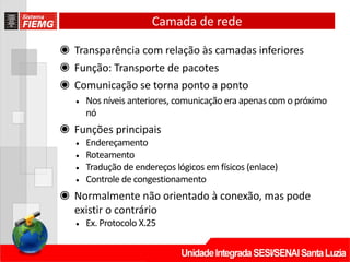 Camada de rede
◉ Transparência com relação às camadas inferiores
◉ Função: Transporte de pacotes
◉ Comunicação se torna ponto a ponto
• Nos níveis anteriores, comunicação era apenas com o próximo
nó
◉ Funções principais
• Endereçamento
• Roteamento
• Tradução de endereços lógicos em físicos (enlace)
• Controle de congestionamento
◉ Normalmente não orientado à conexão, mas pode
existir o contrário
• Ex. Protocolo X.25
 