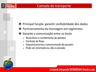 Camada de transporte
◉ Principal função: garantir confiabilidade dos dados
◉ Particionamento da mensagem em segmentos
◉ Garante a comunicação entre os hosts
• Reconhece o recebimento de pacotes
• Controle de fluxo
• Sequenciamento e retransmissão de pacotes
• Pode ser orientado ou não à conexão
 