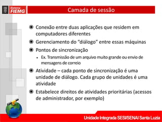 Camada de sessão
◉ Conexão entre duas aplicações que residem em
computadores diferentes
◉ Gerenciamento do “diálogo” entre essas máquinas
◉ Pontos de sincronização
• Ex. Transmissão de um arquivo muito grande ou envio de
mensagens de correio
◉ Atividade – cada ponto de sincronização é uma
unidade de diálogo. Cada grupo de unidades é uma
atividade
◉ Estabelece direitos de atividades prioritárias (acessos
de administrador, por exemplo)
 