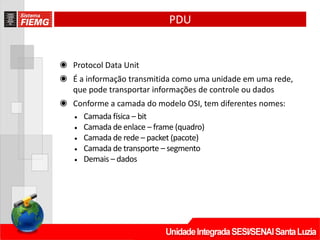 PDU
◉ Protocol Data Unit
◉ É a informação transmitida como uma unidade em uma rede,
que pode transportar informações de controle ou dados
◉ Conforme a camada do modelo OSI, tem diferentes nomes:
• Camada física – bit
• Camada de enlace – frame (quadro)
• Camada de rede – packet (pacote)
• Camada de transporte – segmento
• Demais – dados
 