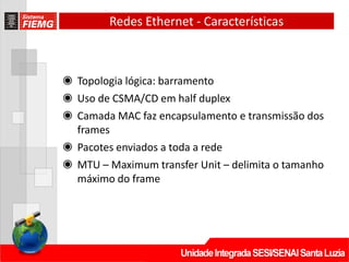 ◉ Topologia lógica: barramento
◉ Uso de CSMA/CD em half duplex
◉ Camada MAC faz encapsulamento e transmissão dos
frames
◉ Pacotes enviados a toda a rede
◉ MTU – Maximum transfer Unit – delimita o tamanho
máximo do frame
Redes Ethernet - Características
 