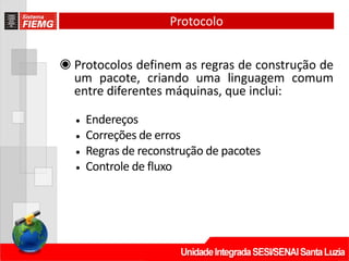 Protocolo
◉ Protocolos definem as regras de construção de
um pacote, criando uma linguagem comum
entre diferentes máquinas, que inclui:
• Endereços
• Correções de erros
• Regras de reconstrução de pacotes
• Controle de fluxo
 