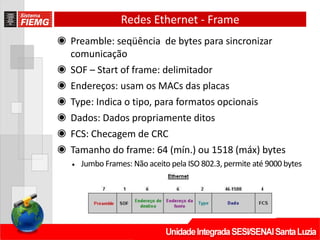 Redes Ethernet - Frame
◉ Preamble: seqüência de bytes para sincronizar
comunicação
◉ SOF – Start of frame: delimitador
◉ Endereços: usam os MACs das placas
◉ Type: Indica o tipo, para formatos opcionais
◉ Dados: Dados propriamente ditos
◉ FCS: Checagem de CRC
◉ Tamanho do frame: 64 (mín.) ou 1518 (máx) bytes
• Jumbo Frames: Não aceito pela ISO 802.3, permite até 9000 bytes
 