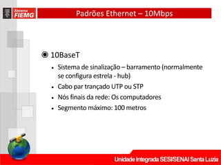 Padrões Ethernet – 10Mbps
◉ 10BaseT
• Sistema de sinalização – barramento (normalmente
se configura estrela ‐ hub)
• Cabo par trançado UTP ou STP
• Nós finais da rede: Os computadores
• Segmento máximo: 100 metros
 