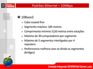 Padrões Ethernet – 10Mbps
◉ 10Base2
• Cabo coaxial fino
• Segmento máximo: 185 metros
• Comprimento mínimo: 0,50 metros entre estações
• Máximo de 30 computadores por segmento
• Máximo de 5 segmentos interligados por 4
repeaters
• Performance melhora caso se divida os segmentos
(bridges)
 