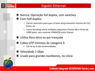 Gigabit Ethernet
◉ Norma: Operação full duplex, com switches
◉ Com half duplex:
• Carrier extension para que o frame atinja tamanho mínimo de 512
bytes; ou
• Frame bursting: envia múltiplos pequenos frames até o limite de
1500 bytes, sem controle CSMA/CD entre frames
◉ Utiliza fibra ótica ou par trançado
◉ Cabos UTP mínimos de categoria 5
• Cat 5e ou 6 são recomendados
◉ Velocidade 1 Gbps
◉ Usado para grandes backbones, no início
 