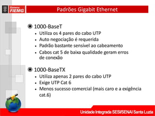 Padrões Gigabit Ethernet
◉ 1000‐BaseT
• Utiliza os 4 pares do cabo UTP
• Auto negociação é requerida
• Padrão bastante sensível ao cabeamento
• Cabos cat 5 de baixa qualidade geram erros
de conexão
◉ 1000‐BaseTX
• Utiliza apenas 2 pares do cabo UTP
• Exige UTP Cat 6
• Menos sucesso comercial (mais caro e a exigência
cat.6)
 