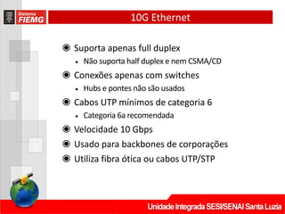 10G Ethernet
◉ Suporta apenas full duplex
• Não suporta half duplex e nem CSMA/CD
◉ Conexões apenas com switches
• Hubs e pontes não são usados
◉ Cabos UTP mínimos de categoria 6
• Categoria 6a recomendada
◉ Velocidade 10 Gbps
◉ Usado para backbones de corporações
◉ Utiliza fibra ótica ou cabos UTP/STP
 