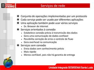 Serviços de rede
◉ Conjunto de operações implementadas por um protocolo
◉ Cada serviço pode ser usado por diferentes aplicações
◉ Uma aplicação também pode usar vários serviços
• Ex. Browser de internet
◉ Serviços orientados à conexão
• Estabelece conexão prévia à transmissão dos dados
• Gera uma comunicação de dados confiável
• Possibilita correção de erros e controle de fluxo
• Gera overhead na comunicação
◉ Serviços sem conexão
• Envia dados sem conhecimento prévio
• Mais rápido
• Menos confiável, pois não há garantia de entrega
 