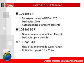 Padrões 10G Ethernet
◉ 10GBASE‐T
• Cabos par trançado UTP ou STP
• Distância: 100m
• Autonegociação também presente
◉ 10GBASE‐SR
• Fibra ótica multimodo(Short Range)
• Distância típica: até 85m
◉ 10GBASE‐LR
• Fibra ótica monomodo (Long Range)
• Distâncias típicas: 10 a 25 km
 